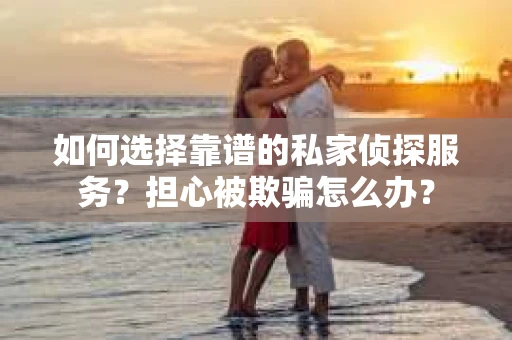 如何选择靠谱的私家侦探服务？担心被欺骗怎么办？