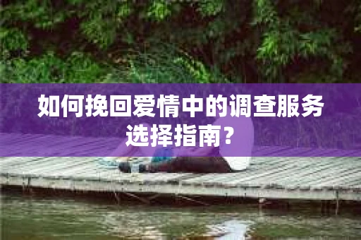 如何挽回爱情中的调查服务选择指南？
