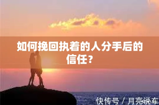 如何挽回执着的人分手后的信任？