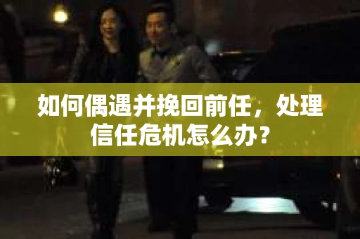如何偶遇并挽回前任，处理信任危机怎么办？