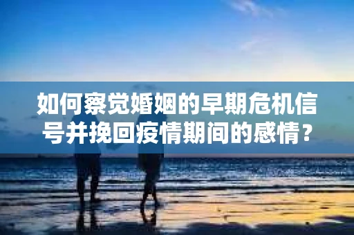 如何察觉婚姻的早期危机信号并挽回疫情期间的感情？