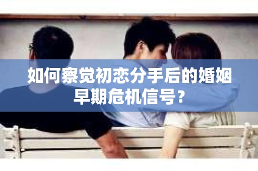 如何察觉初恋分手后的婚姻早期危机信号？