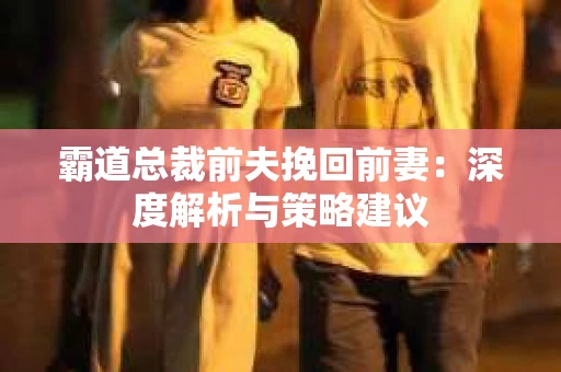 霸道总裁前夫挽回前妻：深度解析与策略建议