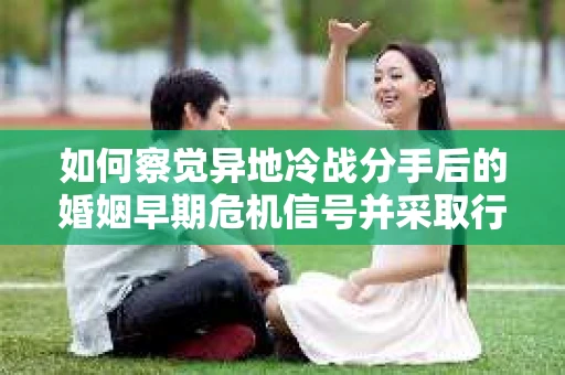 如何察觉异地冷战分手后的婚姻早期危机信号并采取行动？