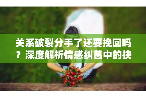 关系破裂分手了还要挽回吗？深度解析情感纠葛中的抉择