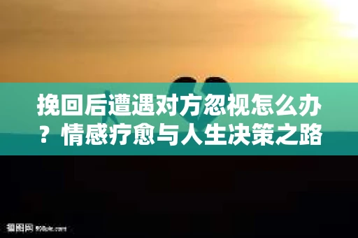 挽回后遭遇对方忽视怎么办？情感疗愈与人生决策之路