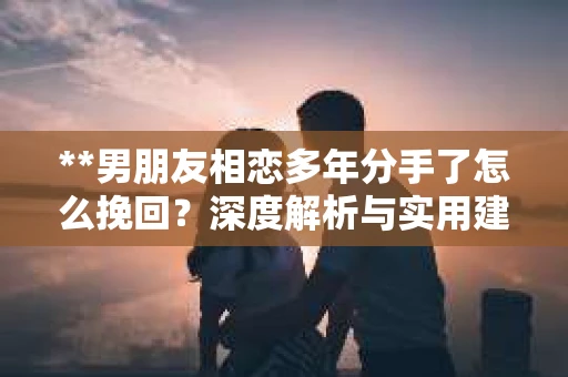 **男朋友相恋多年分手了怎么挽回？深度解析与实用建议**
