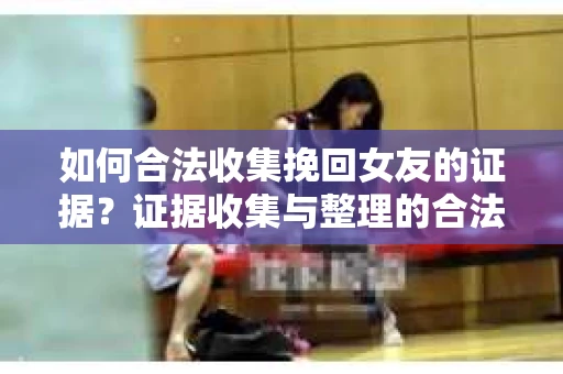如何合法收集挽回女友的证据？证据收集与整理的合法策略怎么办？