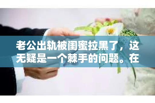老公出轨被闺蜜拉黑了，这无疑是一个棘手的问题。在这个问题上，我想要和大家分享一下我的看法和经历，希望能给大家带来一些启示。