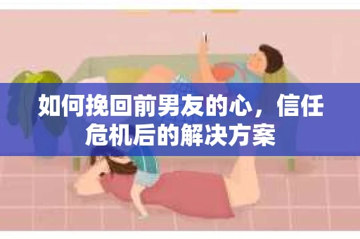 如何挽回前男友的心，信任危机后的解决方案