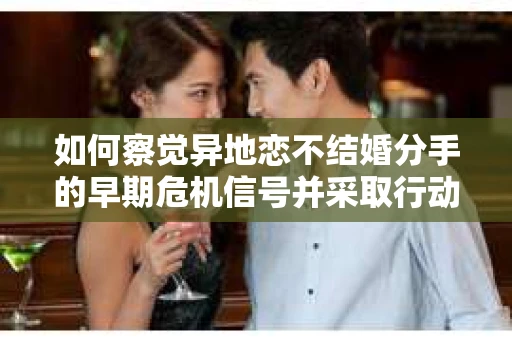 如何察觉异地恋不结婚分手的早期危机信号并采取行动？