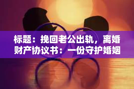 标题：挽回老公出轨，离婚财产协议书：一份守护婚姻与财产的明智选择