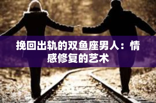 挽回出轨的双鱼座男人：情感修复的艺术