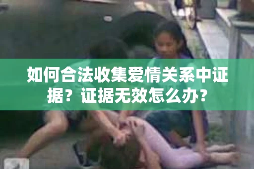 如何合法收集爱情关系中证据？证据无效怎么办？