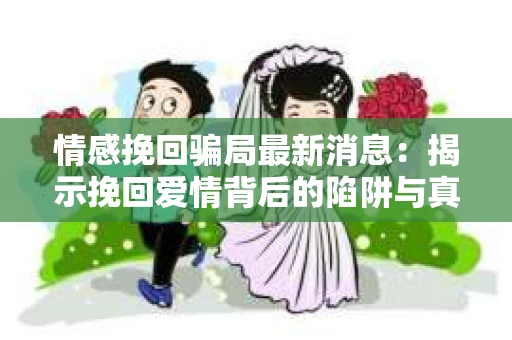 情感挽回骗局最新消息：揭示挽回爱情背后的陷阱与真相
