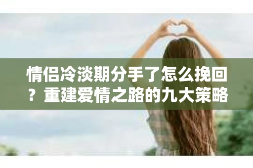 情侣冷淡期分手了怎么挽回？重建爱情之路的九大策略