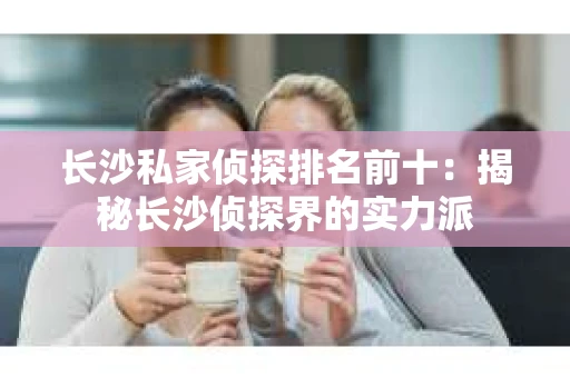 长沙私家侦探排名前十：揭秘长沙侦探界的实力派