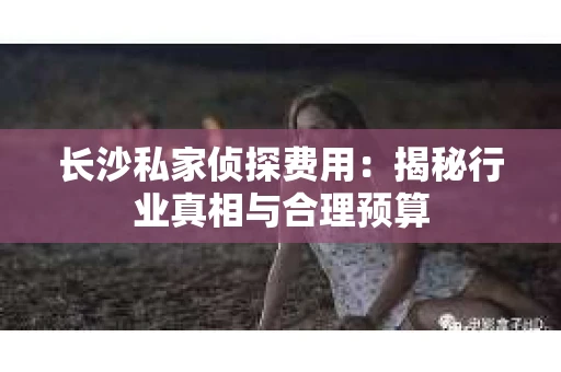 长沙私家侦探费用：揭秘行业真相与合理预算