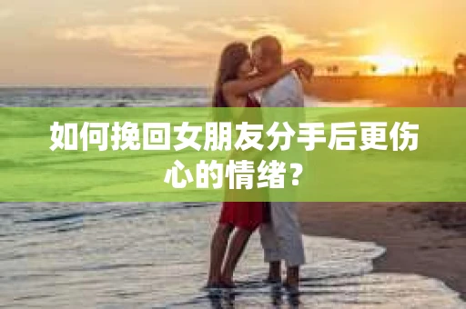 如何挽回女朋友分手后更伤心的情绪？