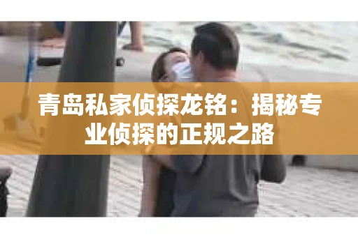 青岛私家侦探龙铭：揭秘专业侦探的正规之路