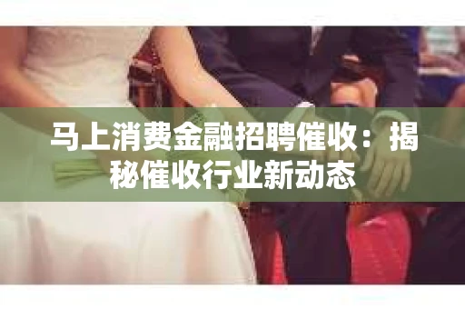 马上消费金融招聘催收：揭秘催收行业新动态