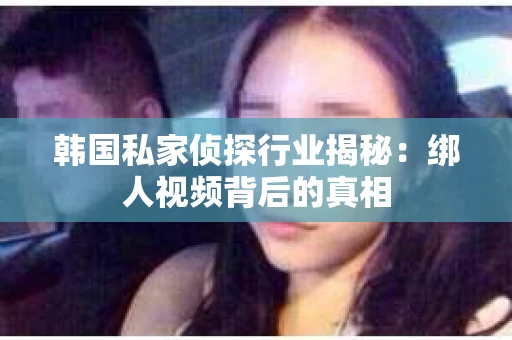韩国私家侦探行业揭秘:绑人视频背后的真相 韩国私家侦探行业揭秘:绑人视频背后的真相
