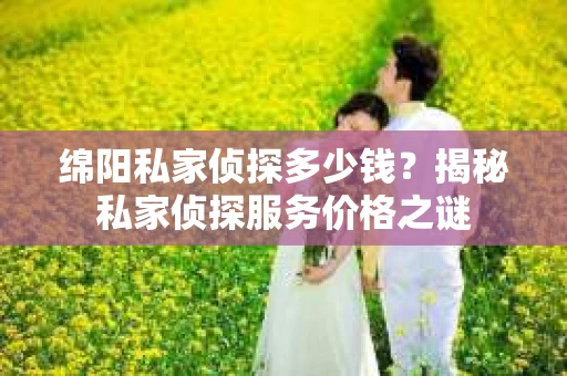 绵阳私家侦探多少钱？揭秘私家侦探服务价格之谜
