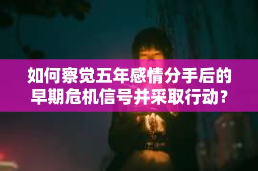 如何察觉五年感情分手后的早期危机信号并采取行动？