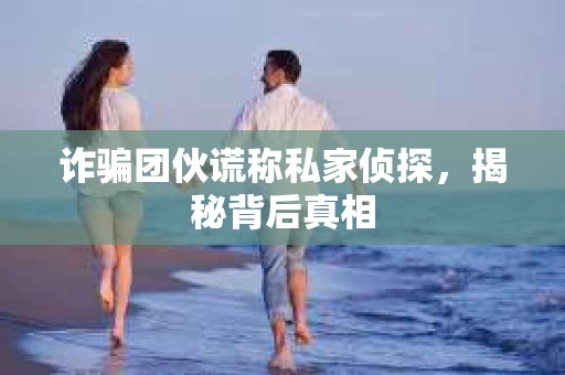诈骗团伙谎称私家侦探，揭秘背后真相