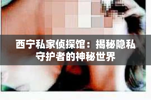 西宁私家侦探馆：揭秘隐私守护者的神秘世界