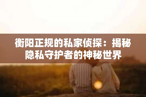 衡阳正规的私家侦探：揭秘隐私守护者的神秘世界