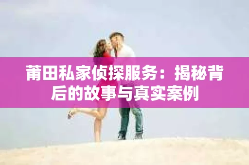 莆田私家侦探服务：揭秘背后的故事与真实案例