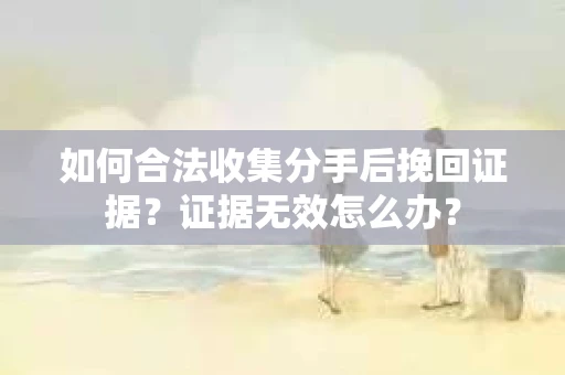 如何合法收集分手后挽回证据？证据无效怎么办？