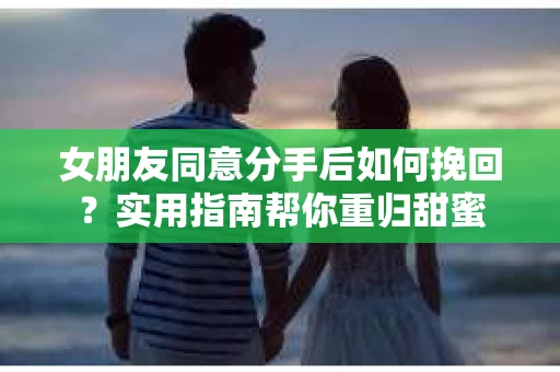 女朋友同意分手后如何挽回？实用指南帮你重归甜蜜