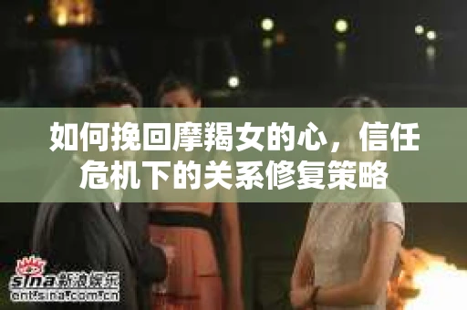 如何挽回摩羯女的心，信任危机下的关系修复策略