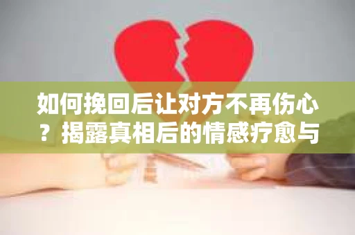 如何挽回后让对方不再伤心？揭露真相后的情感疗愈与前行计划