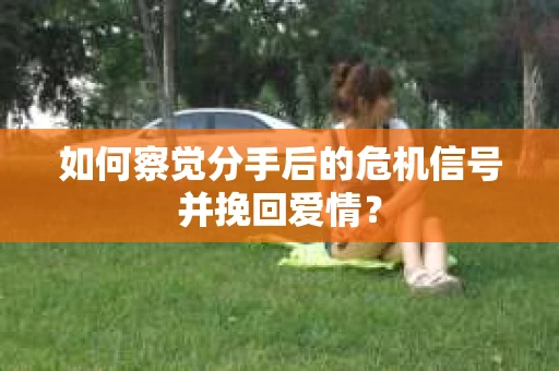 如何察觉分手后的危机信号并挽回爱情？