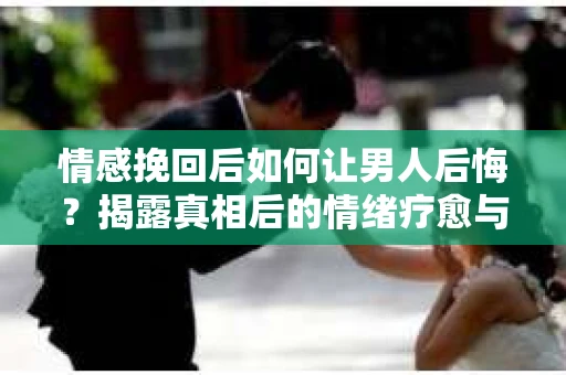 情感挽回后如何让男人后悔？揭露真相后的情绪疗愈与人生决策