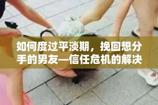 如何度过平淡期，挽回想分手的男友—信任危机的解决之道