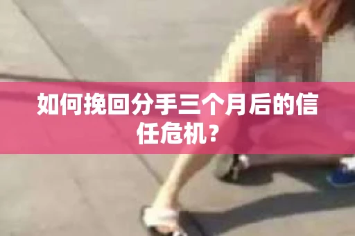 如何挽回分手三个月后的信任危机？