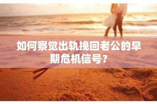 如何察觉出轨挽回老公的早期危机信号？