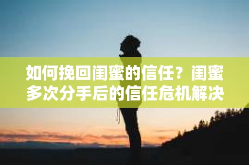 如何挽回闺蜜的信任？闺蜜多次分手后的信任危机解决方案