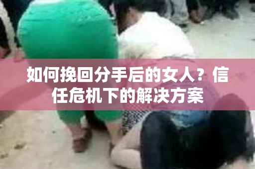 如何挽回分手后的女人？信任危机下的解决方案