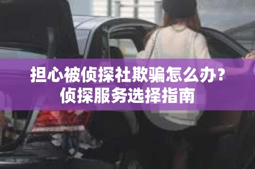 担心被侦探社欺骗怎么办?侦探服务选择指南 担心被侦探社欺骗怎么办?侦探服务选择指南