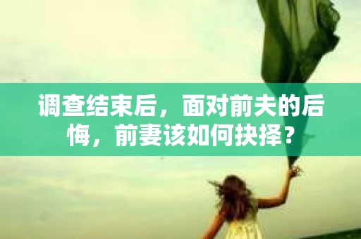 调查结束后,面对前夫的后悔,前妻该如何抉择? 调查结束后,面对前夫的后悔,前妻该如何抉择?