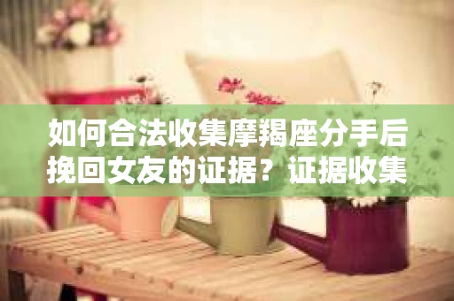如何合法收集摩羯座分手后挽回女友的证据？证据收集策略与法律风险防范