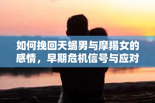 如何挽回天蝎男与摩羯女的感情，早期危机信号与应对策略