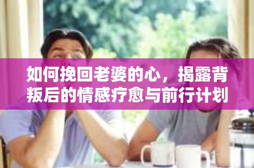如何挽回老婆的心，揭露背叛后的情感疗愈与前行计划