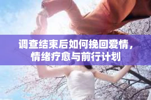 调查结束后如何挽回爱情，情绪疗愈与前行计划