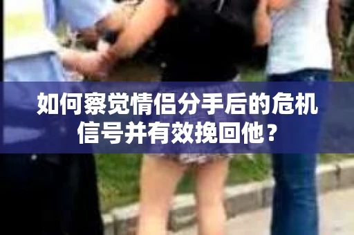 如何察觉情侣分手后的危机信号并有效挽回他？